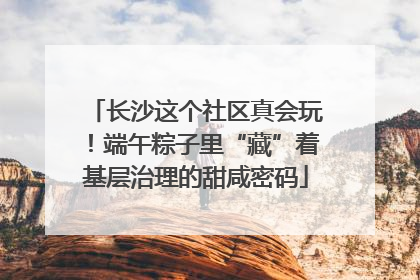 长沙这个社区真会玩！端午粽子里“藏”着基层治理的甜咸密码