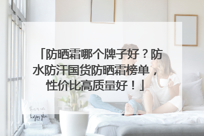 防晒霜哪个牌子好？防水防汗国货防晒霜榜单，性价比高质量好！