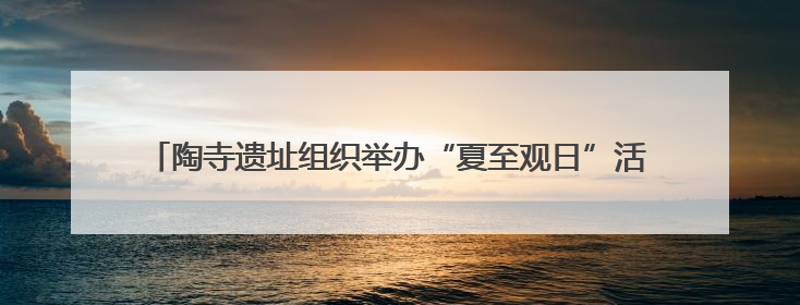 陶寺遗址组织举办“夏至观日”活动——穿越四千载，领略天地节律
