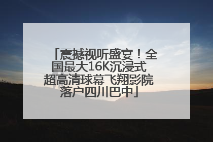 震撼视听盛宴！全国最大16K沉浸式超高清球幕飞翔影院落户四川巴中