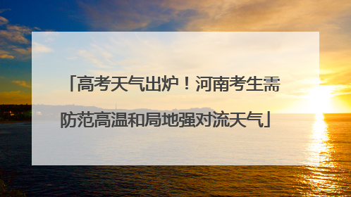 高考天气出炉！河南考生需防范高温和局地强对流天气