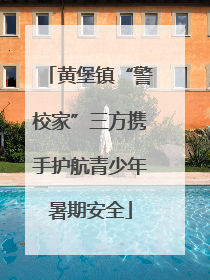 黄堡镇“警校家”三方携手护航青少年暑期安全