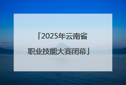 2025年云南省职业技能大赛闭幕