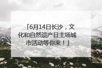 6月14日长沙，文化和自然遗产日主场城市活动等你来！