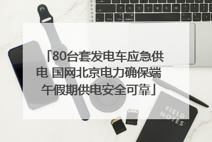 80台套发电车应急供电 国网北京电力确保端午假期供电安全可靠